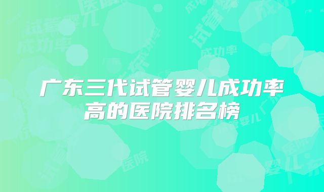 广东三代试管婴儿成功率高的医院排名榜