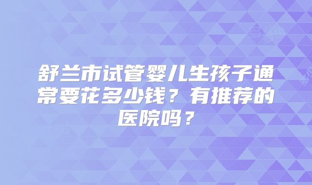 舒兰市试管婴儿生孩子通常要花多少钱？有推荐的医院吗？