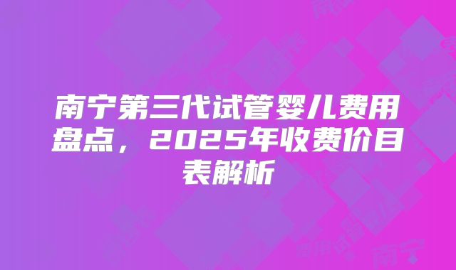 南宁第三代试管婴儿费用盘点，2025年收费价目表解析
