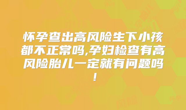 怀孕查出高风险生下小孩都不正常吗,孕妇检查有高风险胎儿一定就有问题吗！