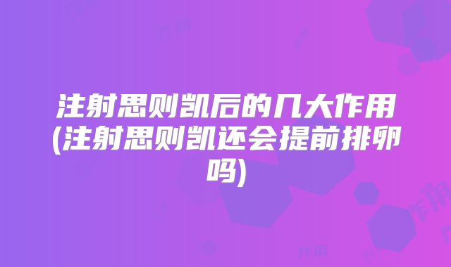注射思则凯后的几大作用(注射思则凯还会提前排卵吗)