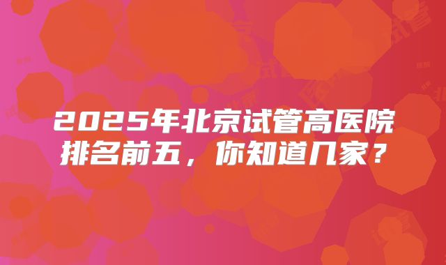 2025年北京试管高医院排名前五，你知道几家？