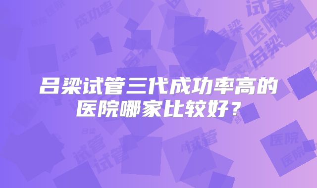 吕梁试管三代成功率高的医院哪家比较好?