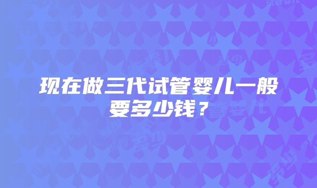 现在做三代试管婴儿一般要多少钱？