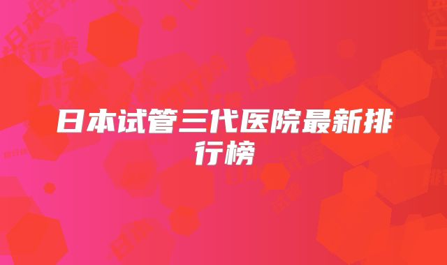 日本试管三代医院最新排行榜