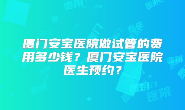 厦门安宝医院做试管的费用多少钱？厦门安宝医院医生预约？