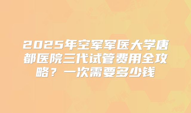 2025年空军军医大学唐都医院三代试管费用全攻略?一次需要多少钱