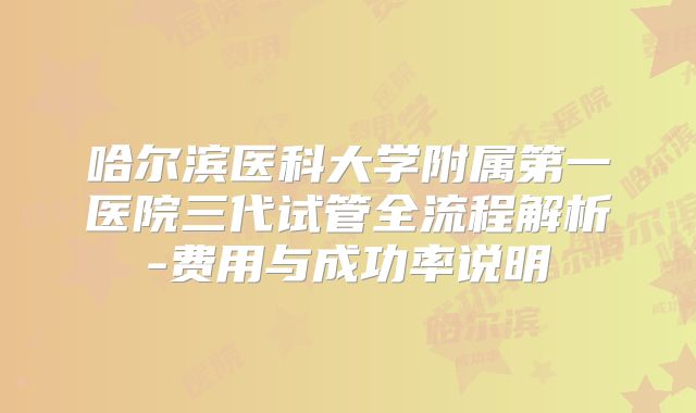 哈尔滨医科大学附属第一医院三代试管全流程解析-费用与成功率说明