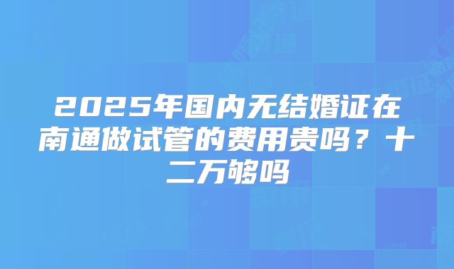 2025年国内无结婚证在南通做试管的费用贵吗？十二万够吗