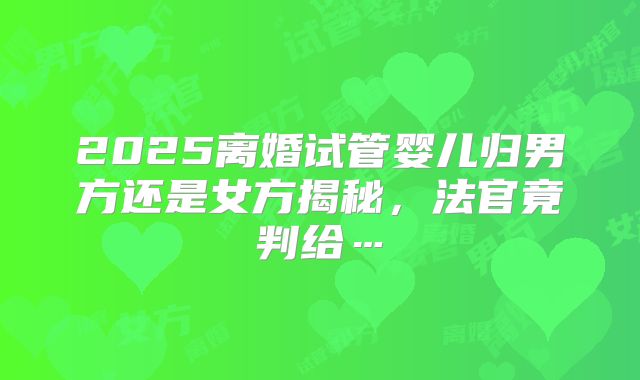 2025离婚试管婴儿归男方还是女方揭秘,法官竟判给…