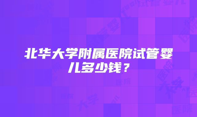 北华大学附属医院试管婴儿多少钱?