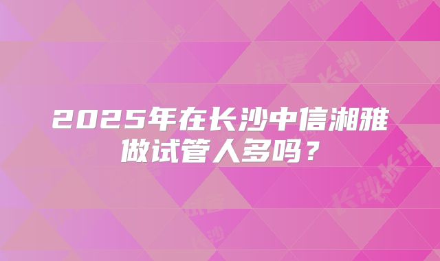 2025年在长沙中信湘雅做试管人多吗?