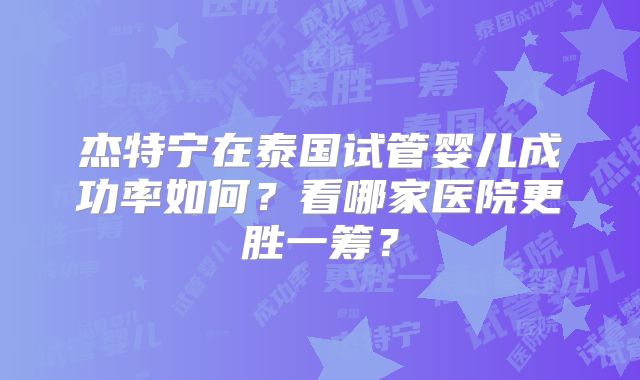 杰特宁在泰国试管婴儿成功率如何?看哪家医院更胜一筹?