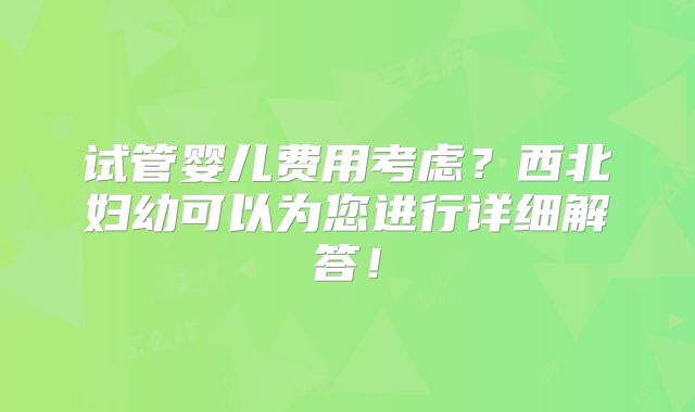 试管婴儿费用考虑？西北妇幼可以为您进行详细解答！