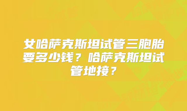 女哈萨克斯坦试管三胞胎要多少钱？哈萨克斯坦试管地接？