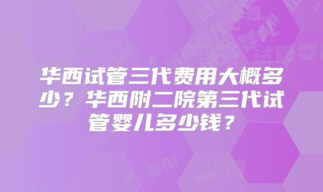 华西试管三代费用大概多少?华西附二院第三代试管婴儿多少钱?