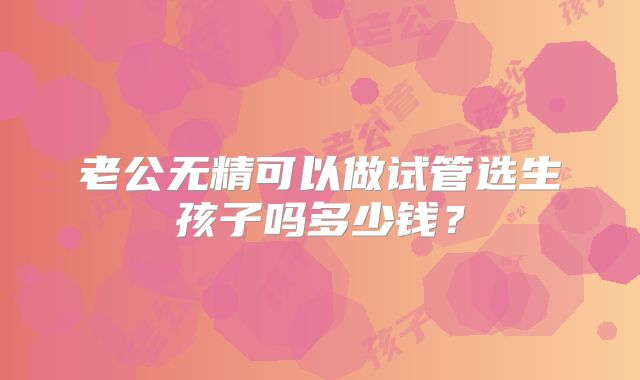 老公无精可以做试管选生孩子吗多少钱？