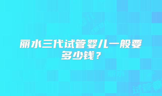 丽水三代试管婴儿一般要多少钱？