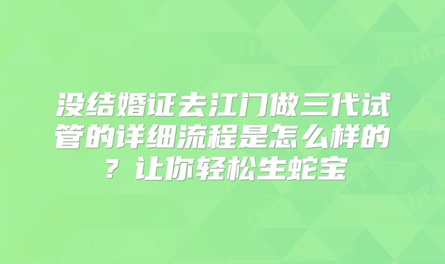 没结婚证去江门做三代试管的详细流程是怎么样的？让你轻松生蛇宝