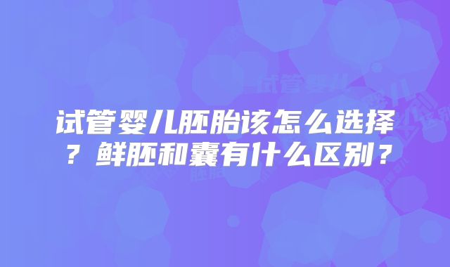 试管婴儿胚胎该怎么选择?鲜胚和囊有什么区别?