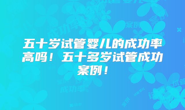 五十岁试管婴儿的成功率高吗!五十多岁试管成功案例!