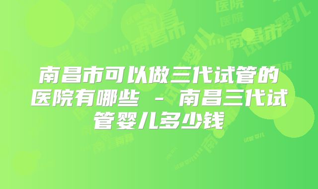 南昌市可以做三代试管的医院有哪些 - 南昌三代试管婴儿多少钱