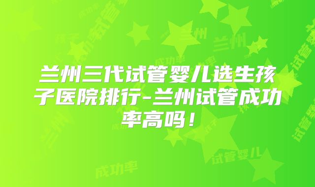 兰州三代试管婴儿选生孩子医院排行-兰州试管成功率高吗！