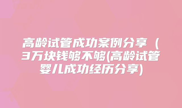 高龄试管成功案例分享(3万块钱够不够(高龄试管婴儿成功经历分享)