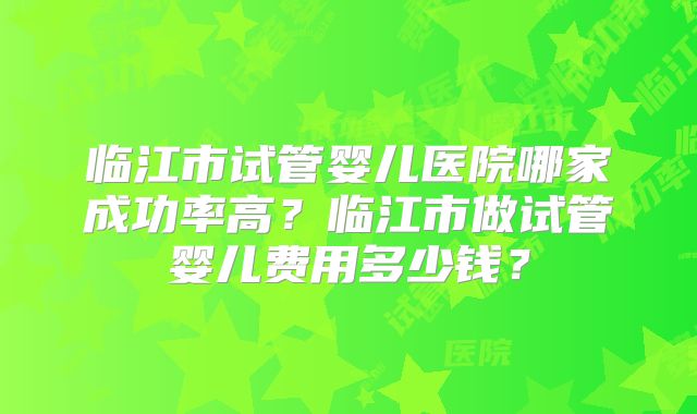 临江市试管婴儿医院哪家成功率高？临江市做试管婴儿费用多少钱？