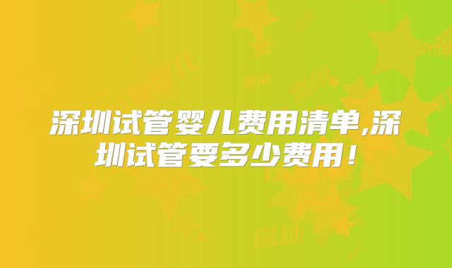 深圳试管婴儿费用清单,深圳试管要多少费用!