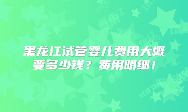 黑龙江试管婴儿费用大概要多少钱？费用明细！