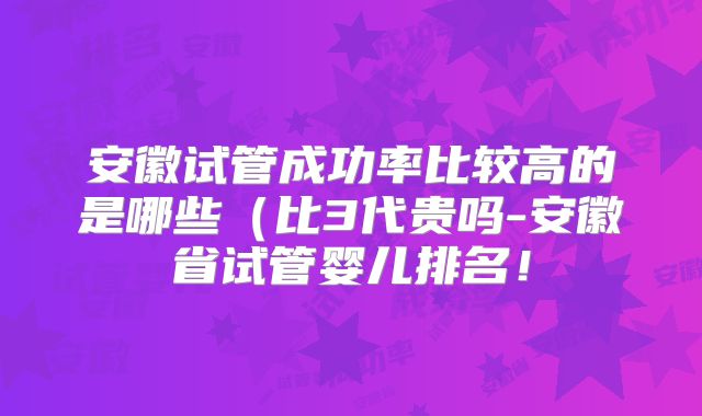 安徽试管成功率比较高的是哪些（比3代贵吗-安徽省试管婴儿排名！