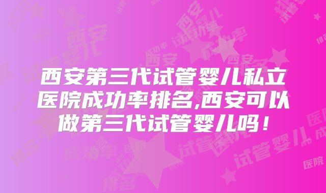 西安第三代试管婴儿私立医院成功率排名,西安可以做第三代试管婴儿吗!