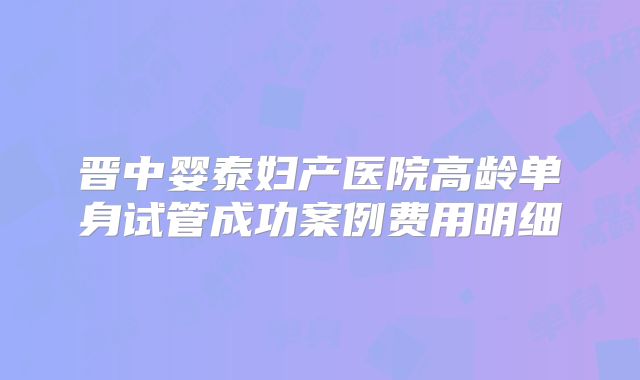 晋中婴泰妇产医院高龄单身试管成功案例费用明细