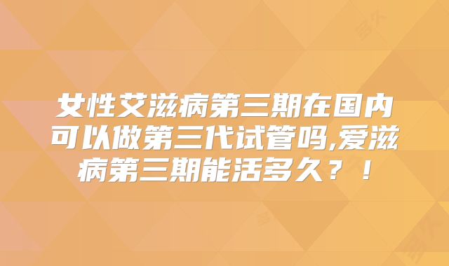 女性艾滋病第三期在国内可以做第三代试管吗,爱滋病第三期能活多久？！