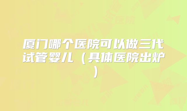 厦门哪个医院可以做三代试管婴儿（具体医院出炉）
