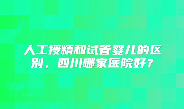 人工授精和试管婴儿的区别，四川哪家医院好？