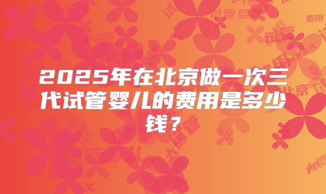 2025年在北京做一次三代试管婴儿的费用是多少钱？