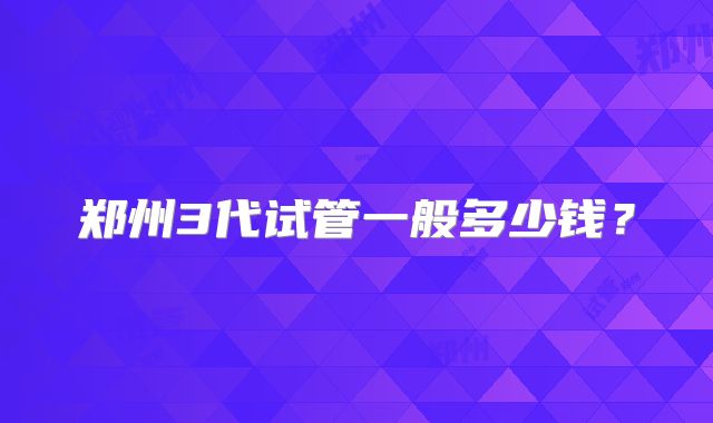 郑州3代试管一般多少钱？
