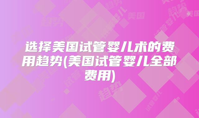 选择美国试管婴儿术的费用趋势(美国试管婴儿全部费用)