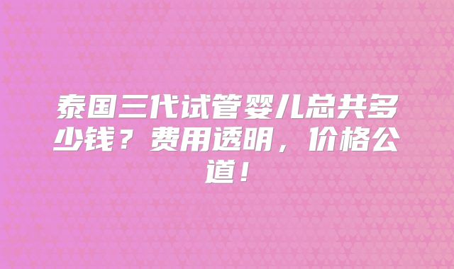 泰国三代试管婴儿总共多少钱?费用透明,价格公道!