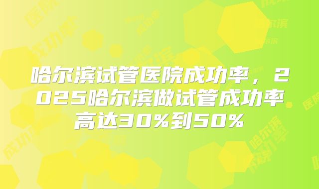 哈尔滨试管医院成功率,2025哈尔滨做试管成功率高达30%到50%