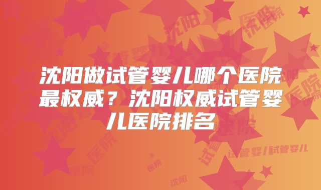 沈阳做试管婴儿哪个医院最权威?沈阳权威试管婴儿医院排名
