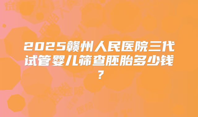 2025赣州人民医院三代试管婴儿筛查胚胎多少钱?