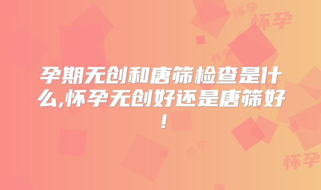 孕期无创和唐筛检查是什么,怀孕无创好还是唐筛好!