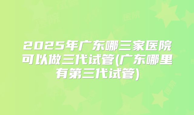 2025年广东哪三家医院可以做三代试管(广东哪里有第三代试管)