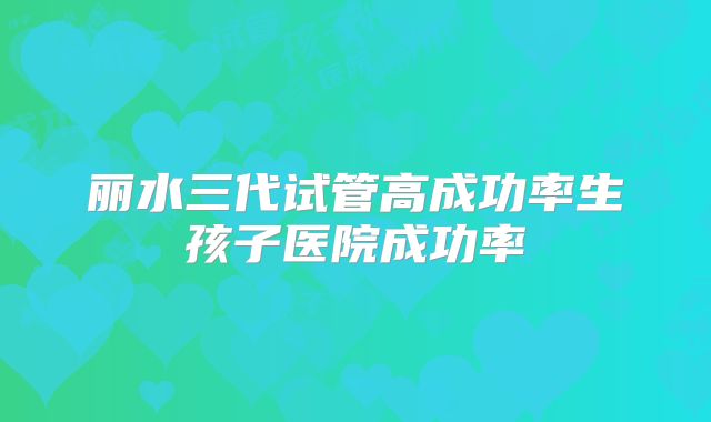 丽水三代试管高成功率生孩子医院成功率