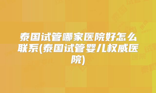泰国试管哪家医院好怎么联系(泰国试管婴儿权威医院)