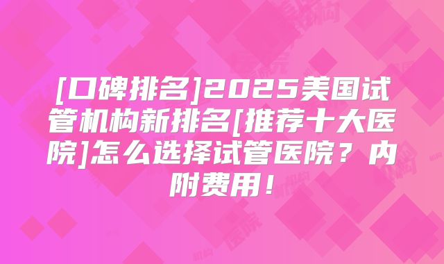 [口碑排名]2025美国试管机构新排名[推荐十大医院]怎么选择试管医院？内附费用！