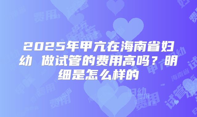 2025年甲亢在海南省妇幼 做试管的费用高吗?明细是怎么样的